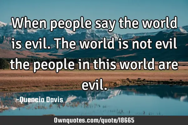 When people say the world is evil. The world is not evil the people in this world are