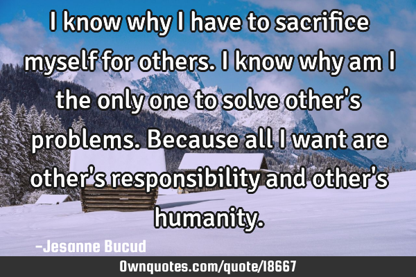 I know why I have to sacrifice myself for others. I know why am I the only one to solve other