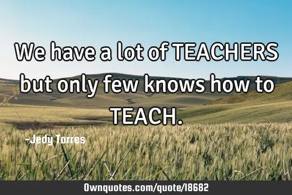 We have a lot of TEACHERS but only few knows how to TEACH