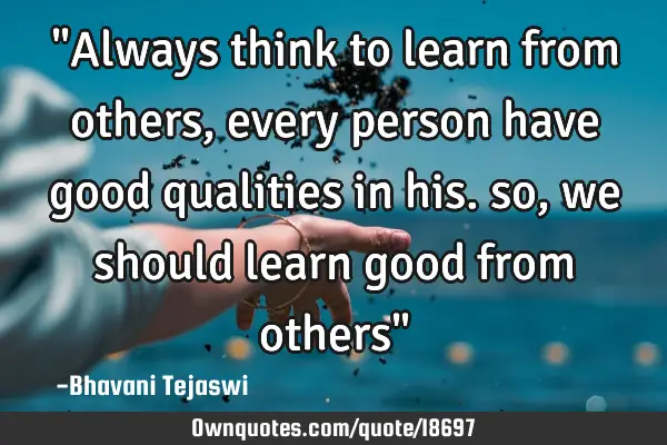 "Always think to learn from others,every person have good qualities in his. so,we should learn good