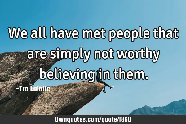 We all have met people that are simply not worthy believing in