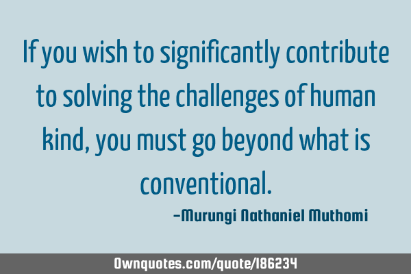 If you wish to significantly contribute to solving the challenges of human kind, you must go beyond