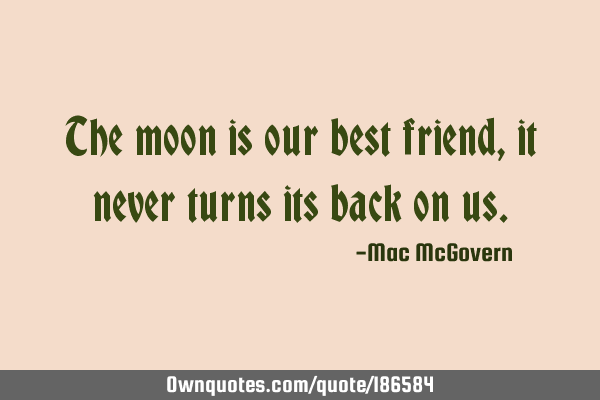 The moon is our best friend,

 

it never turns its back on