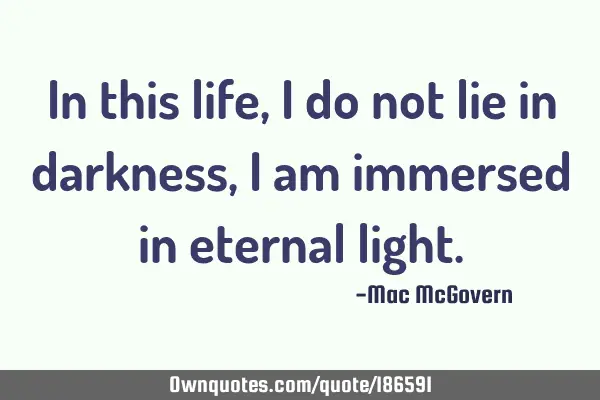 In this life,
I do not lie in darkness,
I am immersed in eternal