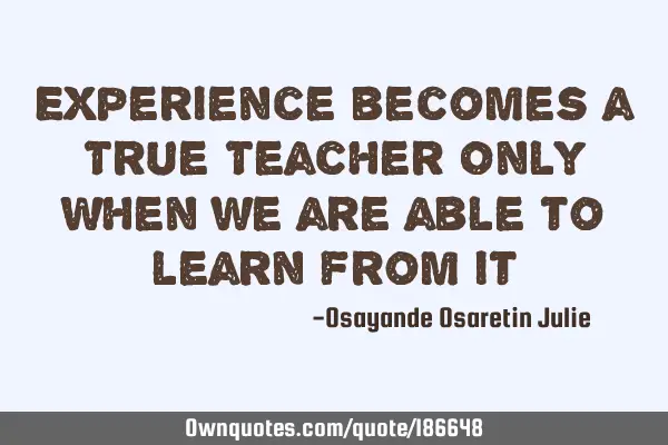 Experience becomes a True Teacher Only When we are able to learn from