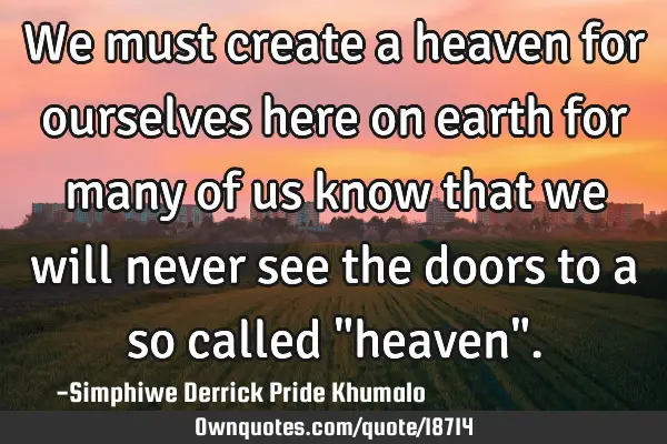 We must create a heaven for ourselves here on earth for many of us know that we will never see the