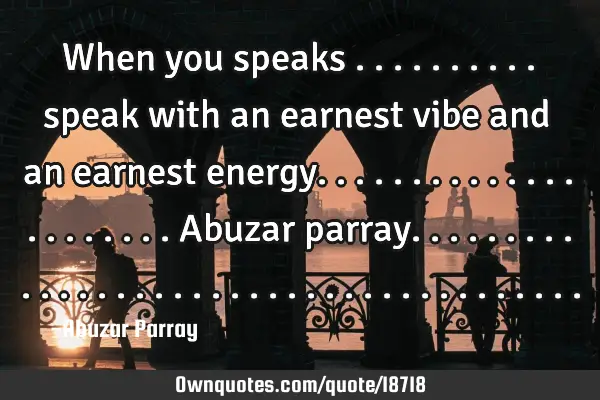 When you speaks .......... speak with an earnest vibe and an earnest energy. .....................A