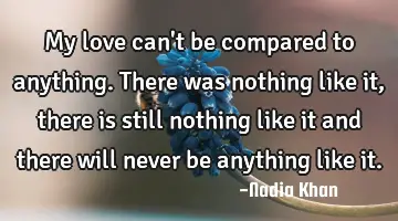 My love can't be compared to anything. There was nothing like it, there is still nothing like it