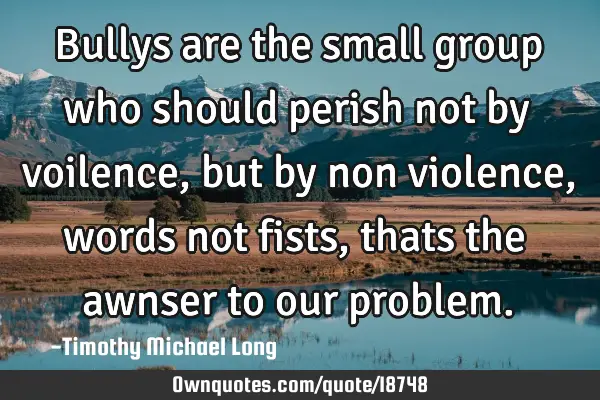 Bullys are the small group who should perish not by voilence, but by non violence, words not fists,
