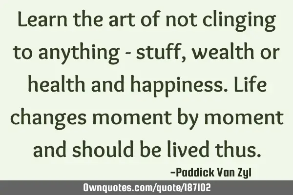 Learn the art of not clinging to anything - stuff, wealth or health and happiness. Life changes