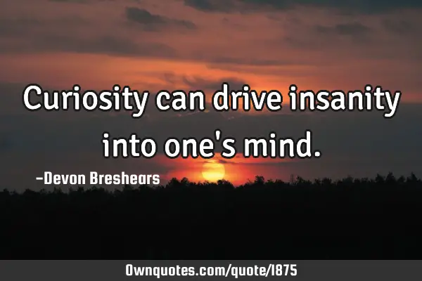 Curiosity can drive insanity into one