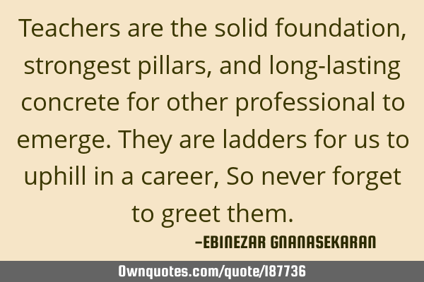 Teachers are the solid foundation, strongest pillars, and long-lasting concrete for other