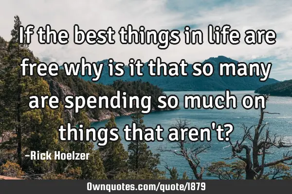 If the best things in life are free why is it that so many are spending so much on things that aren