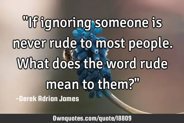 "If ignoring someone is never rude to most people. What does the word rude mean to them?"