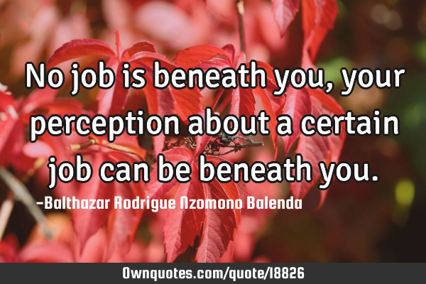No job is beneath you, your perception about a certain job can be beneath