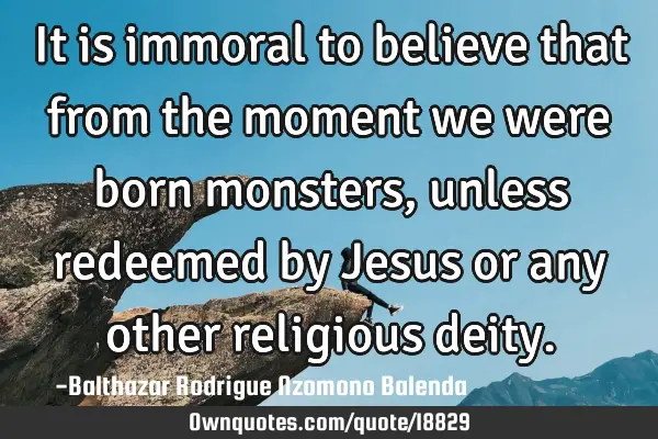 It is immoral to believe that from the moment we were born monsters, unless redeemed by Jesus or