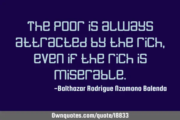 The poor is always attracted by the rich, even if the rich is