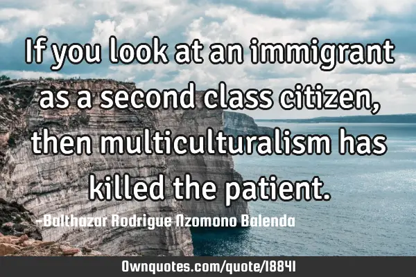 If you look at an immigrant as a second class citizen, then multiculturalism has killed the