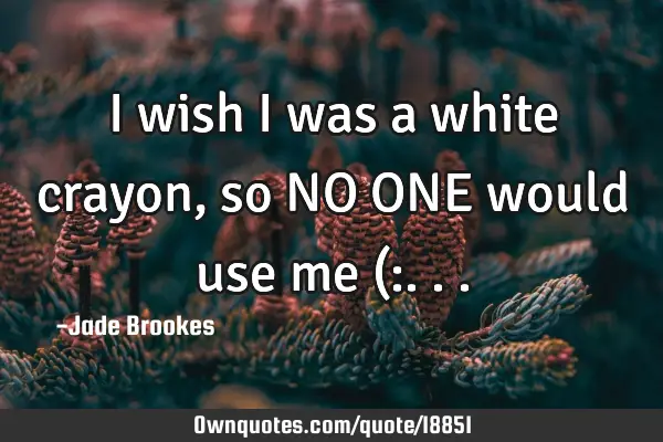 I wish I was a white crayon, so NO ONE would use me (: