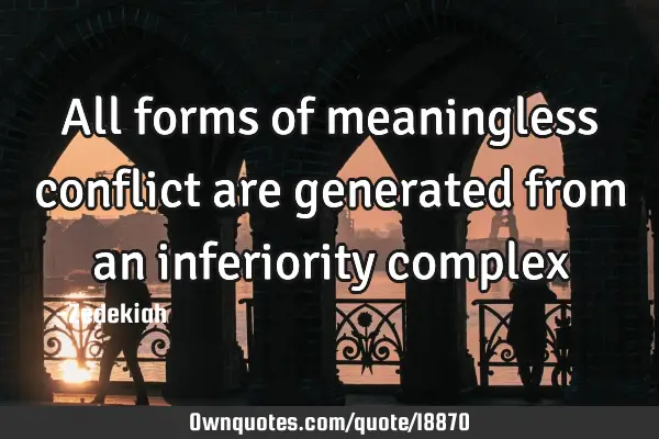 All forms of meaningless conflict are generated from an inferiority