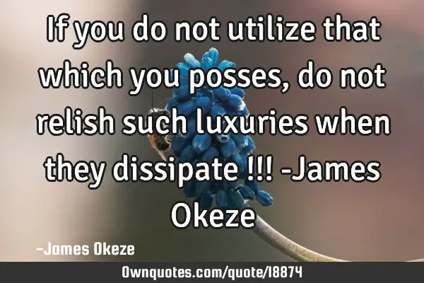 If you do not utilize that which you posses , do not relish such luxuries when they dissipate !!! -J