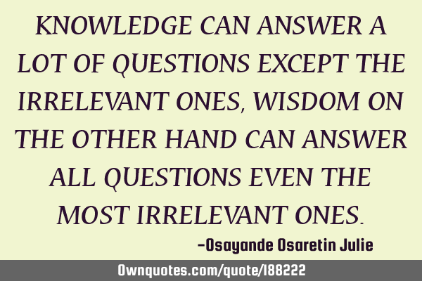 KNOWLEDGE CAN ANSWER A LOT OF QUESTIONS EXCEPT THE IRRELEVANT ONES, WISDOM ON THE OTHER HAND CAN ANS