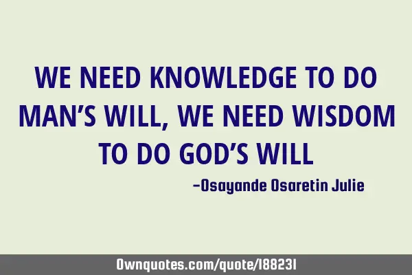 WE NEED KNOWLEDGE TO DO MAN’S  WILL , WE NEED WISDOM TO DO GOD’S WILL