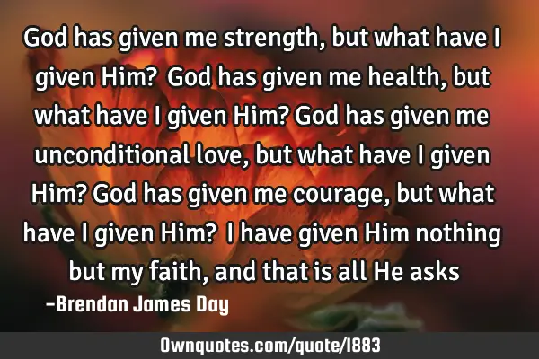 God has given me strength, but what have I given Him?  God has given me health, but what have I