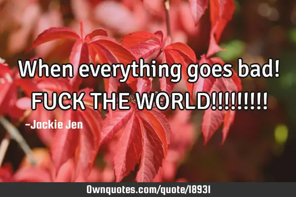 When everything goes bad! FUCK THE WORLD!!!!!!!!!