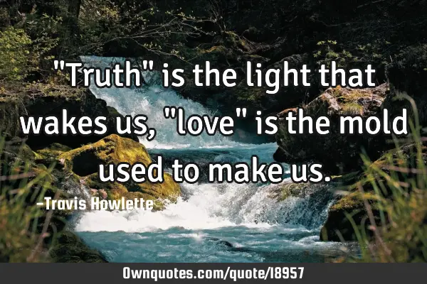 "Truth" is the light that wakes us, "love" is the mold used to make