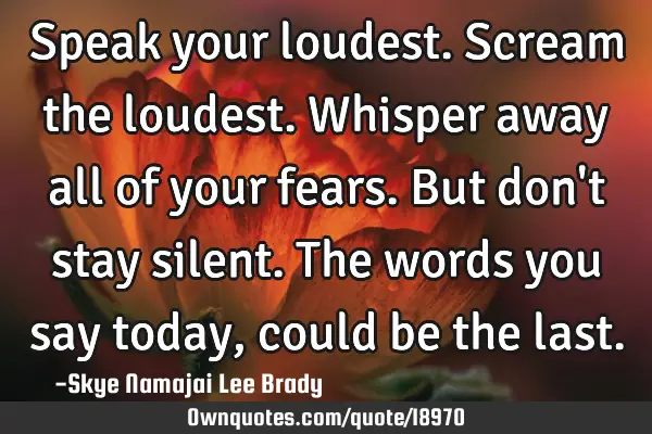 Speak your loudest. Scream the loudest. Whisper away all of your fears. But don