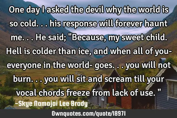 One day I asked the devil why the world is so cold... his response will forever haunt me... He said;