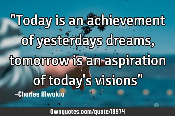 "Today is an achievement of yesterdays dreams, tomorrow is an aspiration of today