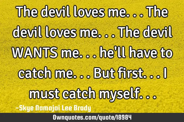The devil loves me... The devil loves me... The devil WANTS me... he