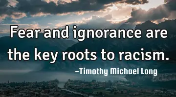 Fear and ignorance are the key roots to racism.