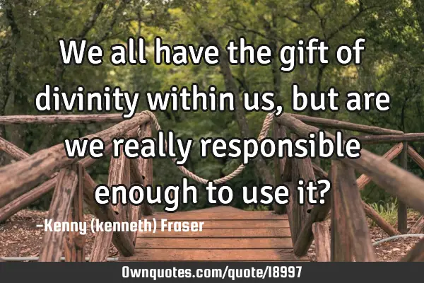 We all have the gift of divinity within us,but are we really responsible enough to use it?