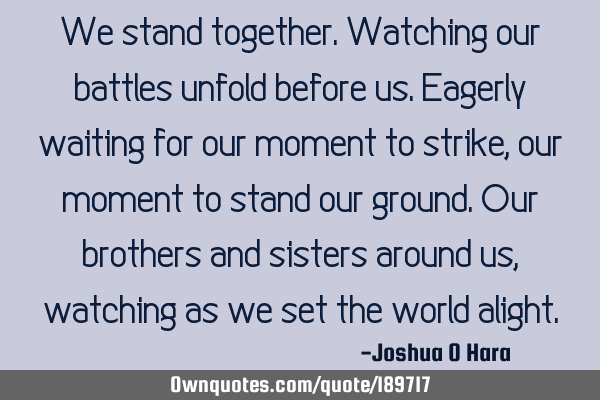 We stand together. Watching our battles unfold before us. Eagerly waiting for our moment to strike,