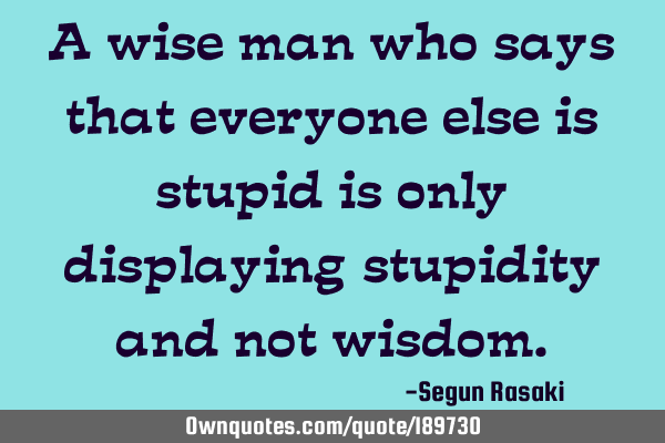 A wise man who says that everyone else is stupid is only displaying stupidity and not