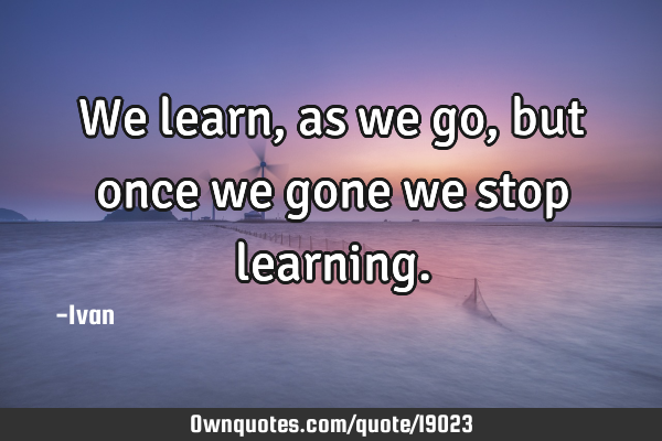 We learn, as we go, but once we gone we stop