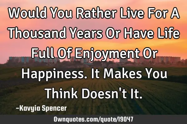 Would You Rather Live For A Thousand Years Or Have Life Full Of Enjoyment Or Happiness. It Makes Y
