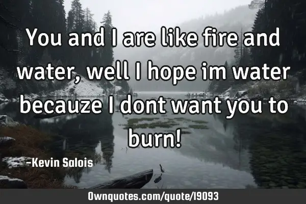 You and i are like fire and water, well i hope im water becauze i dont want you to burn!