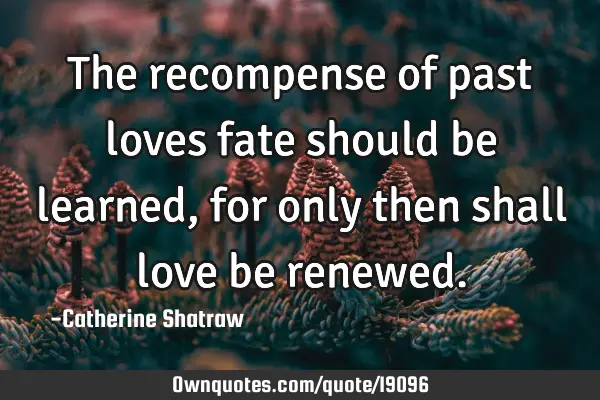 The recompense of past loves fate should be learned, for only then shall love be