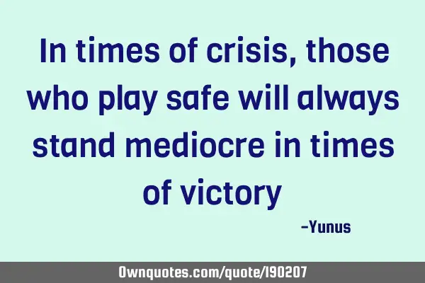 In times of crisis, those who play safe will always stand mediocre in times of