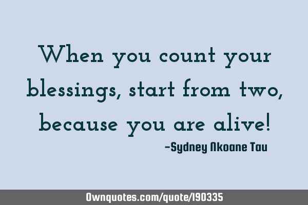 When you count your blessings, start from two, because you are alive!