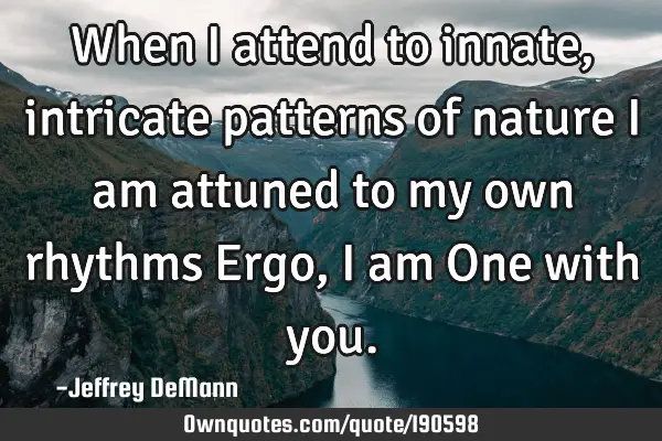 When i attend to innate, intricate patterns of nature
I am attuned to my own rhythms
Ergo, i am O