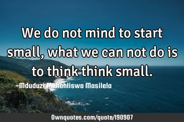 We do not mind to start small, what we can not do is to think think