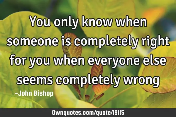 You only know when someone is completely right for you when everyone else seems completely