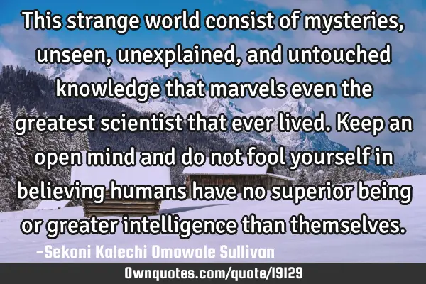 This strange world consist of mysteries, unseen, unexplained, and untouched knowledge that marvels