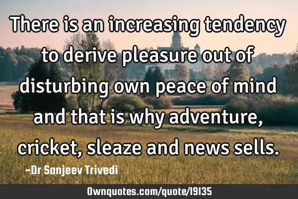 There is an increasing tendency to derive pleasure out of disturbing own peace of mind and that is