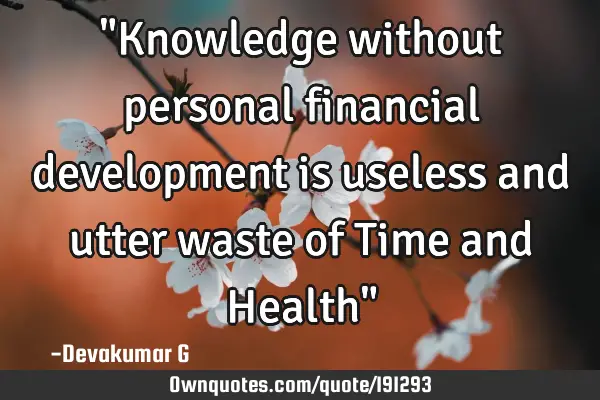 "Knowledge without personal financial development is useless and utter waste of Time and Health"